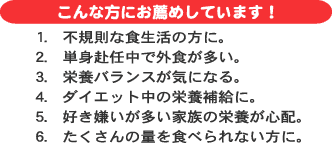 こんな方にお薦めしています。１．不規則な食生活の方に。２．単身赴任中で外食が多い。栄養バランスが気になる。ダイエット中の栄養補給に。好き嫌いが多いご家族の栄養が心配。たくさんの量を食べられない方に。